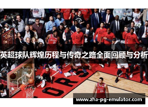 英超球队辉煌历程与传奇之路全面回顾与分析 英超球队辉煌历程与传奇之路全面回顾与分析