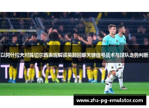 以阿什拉夫对阵切尔西表现解读英超回暖关键信号战术与球队走势判断 以阿什拉夫对阵切尔西表现解读英超回暖关键信号战术与球队走势判断