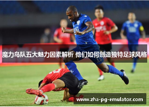 魔力鸟队五大魅力因素解析 他们如何创造独特足球风格