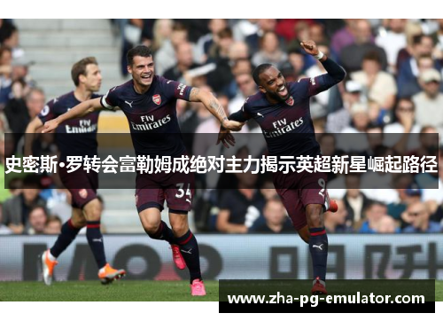 史密斯·罗转会富勒姆成绝对主力揭示英超新星崛起路径 史密斯·罗转会富勒姆成绝对主力揭示英超新星崛起路径