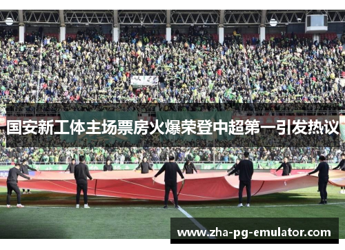 国安新工体主场票房火爆荣登中超第一引发热议 国安新工体主场票房火爆荣登中超第一引发热议