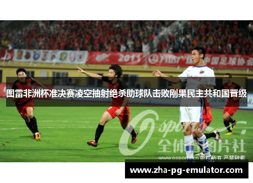 图雷非洲杯准决赛凌空抽射绝杀助球队击败刚果民主共和国晋级