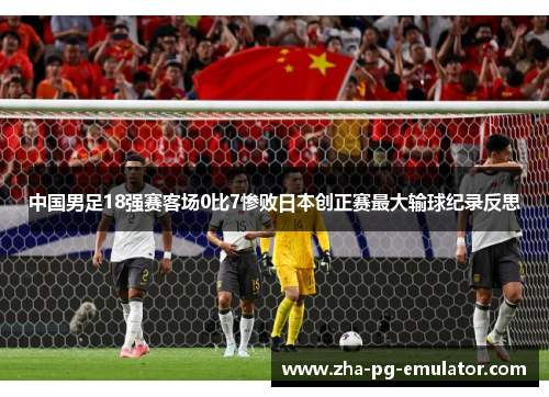 中国男足18强赛客场0比7惨败日本创正赛最大输球纪录反思 中国男足18强赛客场0比7惨败日本创正赛最大输球纪录反思