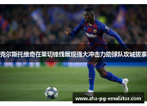 克尔斯托维奇在莱切锋线展现强大冲击力助球队攻城拔寨 克尔斯托维奇在莱切锋线展现强大冲击力助球队攻城拔寨