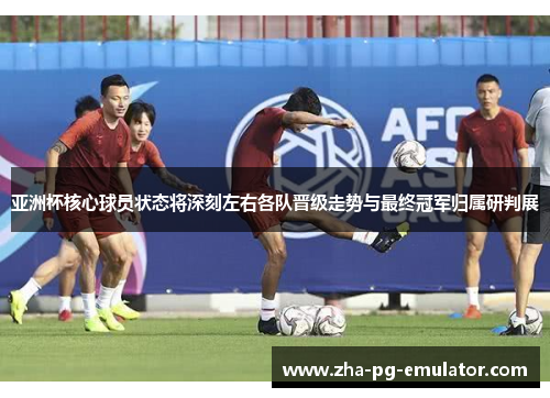 亚洲杯核心球员状态将深刻左右各队晋级走势与最终冠军归属研判展