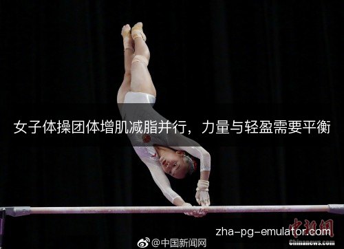 女子体操团体增肌减脂并行，力量与轻盈需要平衡